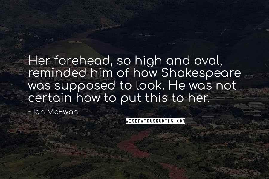Ian McEwan Quotes: Her forehead, so high and oval, reminded him of how Shakespeare was supposed to look. He was not certain how to put this to her.