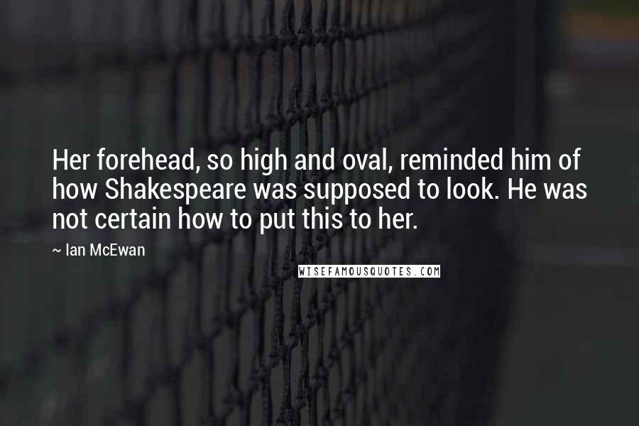 Ian McEwan Quotes: Her forehead, so high and oval, reminded him of how Shakespeare was supposed to look. He was not certain how to put this to her.