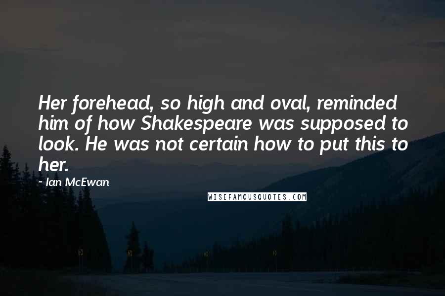 Ian McEwan Quotes: Her forehead, so high and oval, reminded him of how Shakespeare was supposed to look. He was not certain how to put this to her.