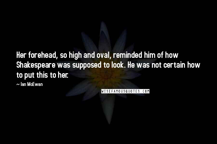 Ian McEwan Quotes: Her forehead, so high and oval, reminded him of how Shakespeare was supposed to look. He was not certain how to put this to her.