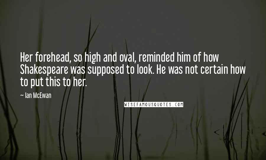 Ian McEwan Quotes: Her forehead, so high and oval, reminded him of how Shakespeare was supposed to look. He was not certain how to put this to her.