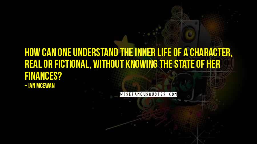 Ian McEwan Quotes: How can one understand the inner life of a character, real or fictional, without knowing the state of her finances?
