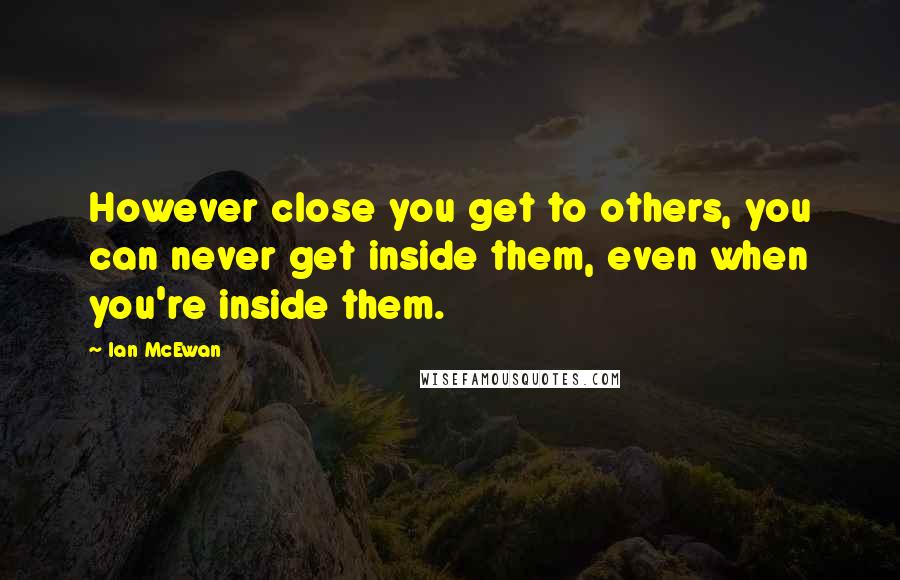 Ian McEwan Quotes: However close you get to others, you can never get inside them, even when you're inside them.