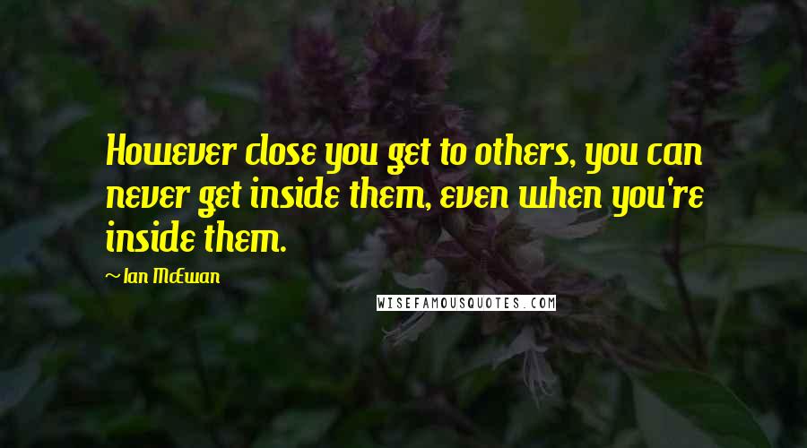 Ian McEwan Quotes: However close you get to others, you can never get inside them, even when you're inside them.