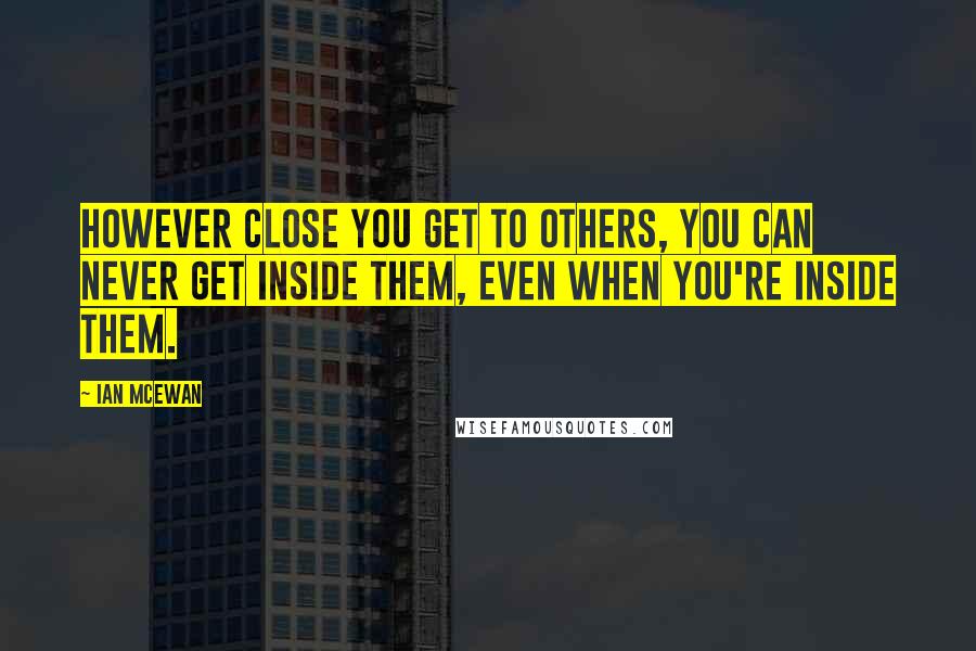 Ian McEwan Quotes: However close you get to others, you can never get inside them, even when you're inside them.