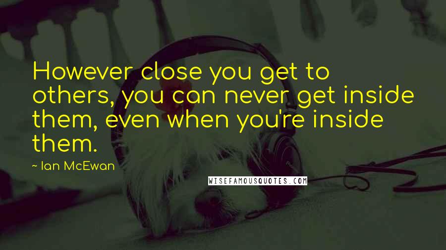 Ian McEwan Quotes: However close you get to others, you can never get inside them, even when you're inside them.