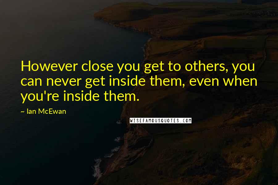 Ian McEwan Quotes: However close you get to others, you can never get inside them, even when you're inside them.