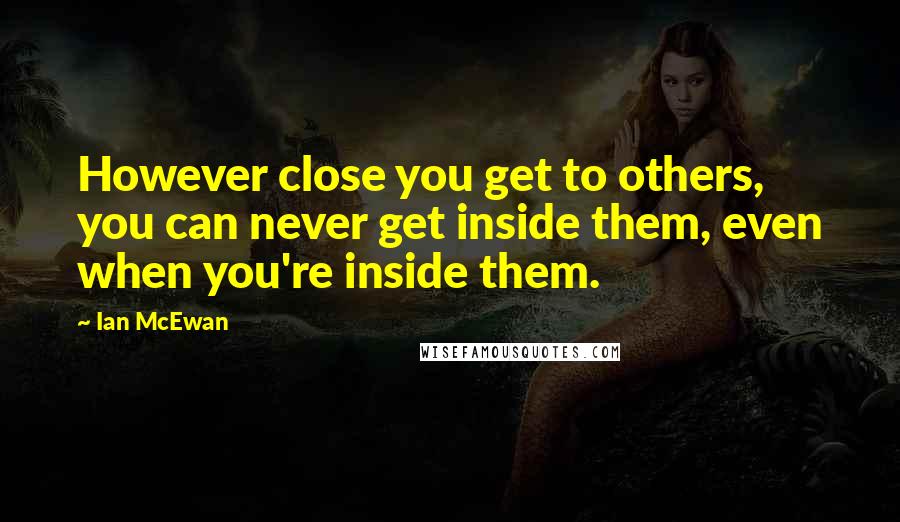 Ian McEwan Quotes: However close you get to others, you can never get inside them, even when you're inside them.