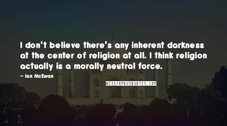 Ian McEwan Quotes: I don't believe there's any inherent darkness at the center of religion at all. I think religion actually is a morally neutral force.