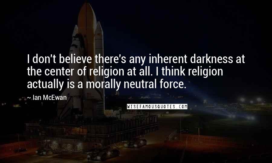 Ian McEwan Quotes: I don't believe there's any inherent darkness at the center of religion at all. I think religion actually is a morally neutral force.