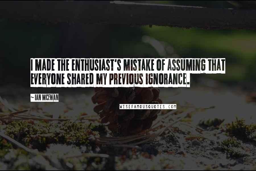 Ian McEwan Quotes: I made the enthusiast's mistake of assuming that everyone shared my previous ignorance.