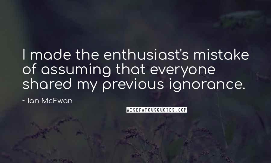 Ian McEwan Quotes: I made the enthusiast's mistake of assuming that everyone shared my previous ignorance.