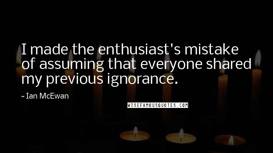 Ian McEwan Quotes: I made the enthusiast's mistake of assuming that everyone shared my previous ignorance.