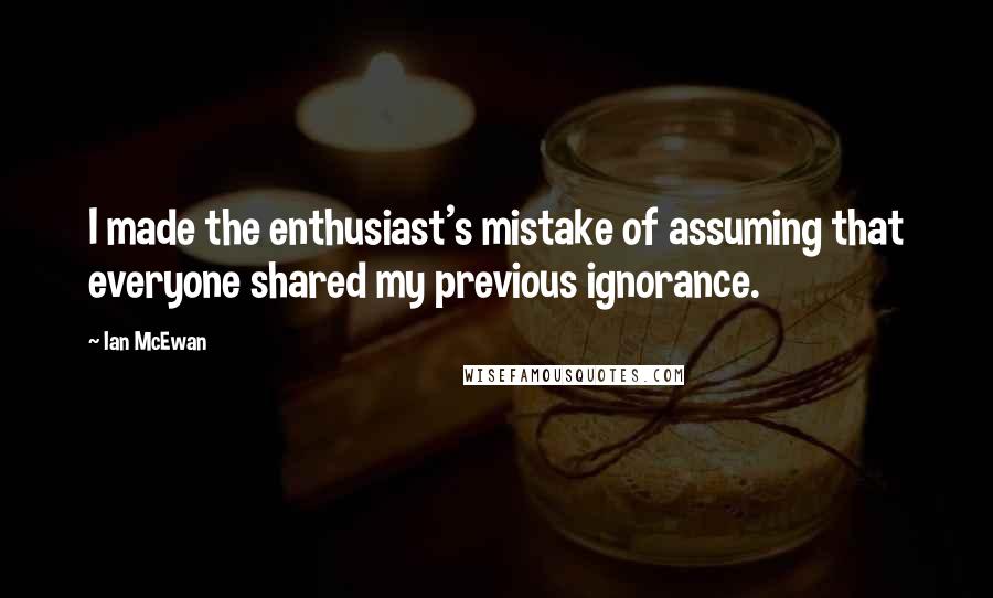 Ian McEwan Quotes: I made the enthusiast's mistake of assuming that everyone shared my previous ignorance.