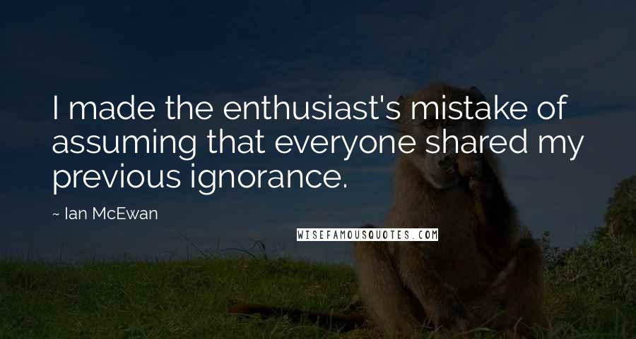 Ian McEwan Quotes: I made the enthusiast's mistake of assuming that everyone shared my previous ignorance.