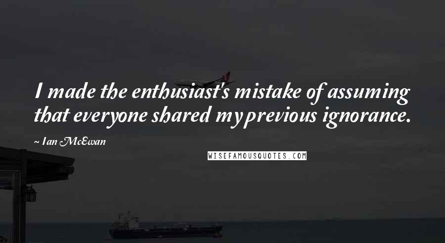 Ian McEwan Quotes: I made the enthusiast's mistake of assuming that everyone shared my previous ignorance.