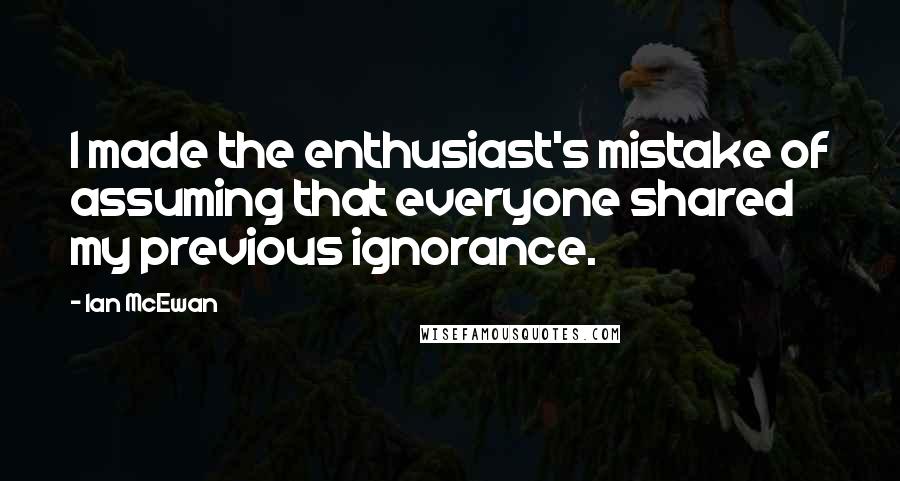 Ian McEwan Quotes: I made the enthusiast's mistake of assuming that everyone shared my previous ignorance.