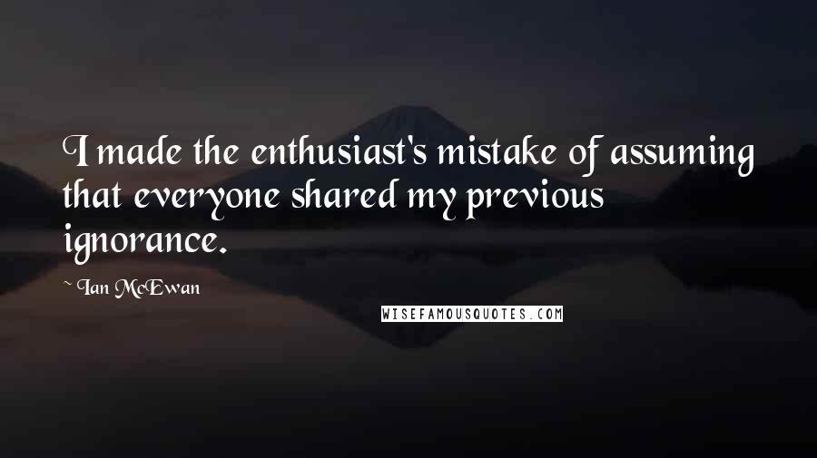 Ian McEwan Quotes: I made the enthusiast's mistake of assuming that everyone shared my previous ignorance.