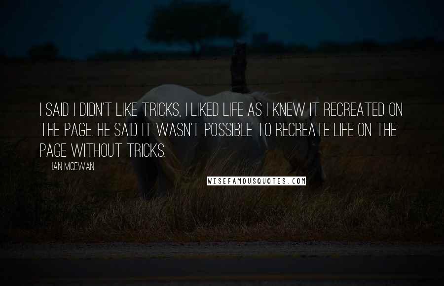 Ian McEwan Quotes: I said I didn't like tricks, I liked life as I knew it recreated on the page. He said it wasn't possible to recreate life on the page without tricks.