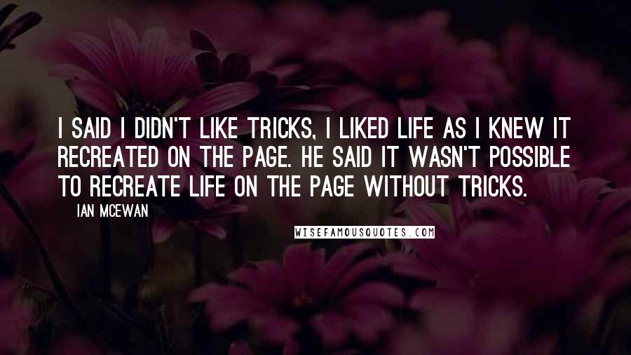 Ian McEwan Quotes: I said I didn't like tricks, I liked life as I knew it recreated on the page. He said it wasn't possible to recreate life on the page without tricks.