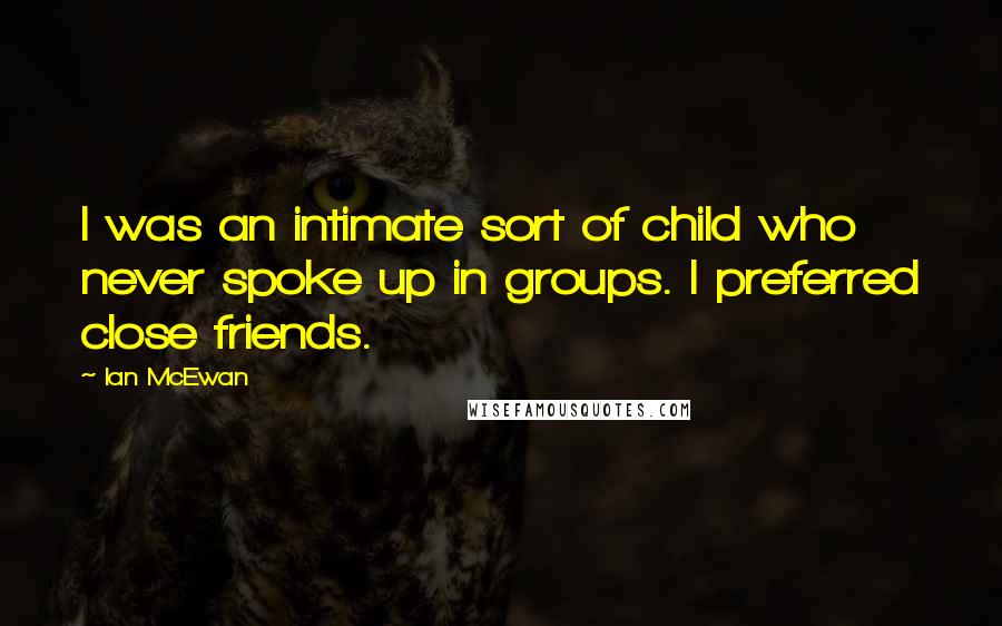 Ian McEwan Quotes: I was an intimate sort of child who never spoke up in groups. I preferred close friends.