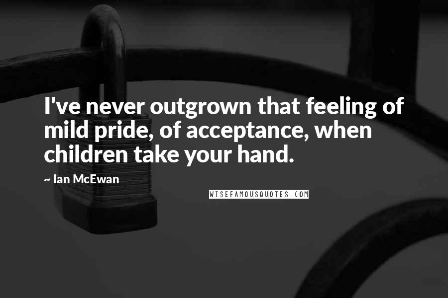 Ian McEwan Quotes: I've never outgrown that feeling of mild pride, of acceptance, when children take your hand.