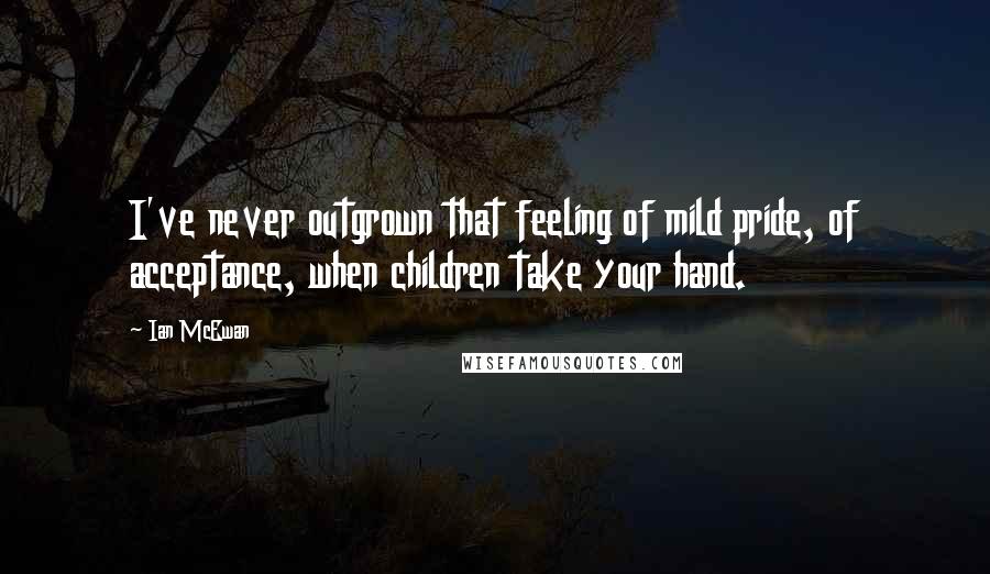 Ian McEwan Quotes: I've never outgrown that feeling of mild pride, of acceptance, when children take your hand.