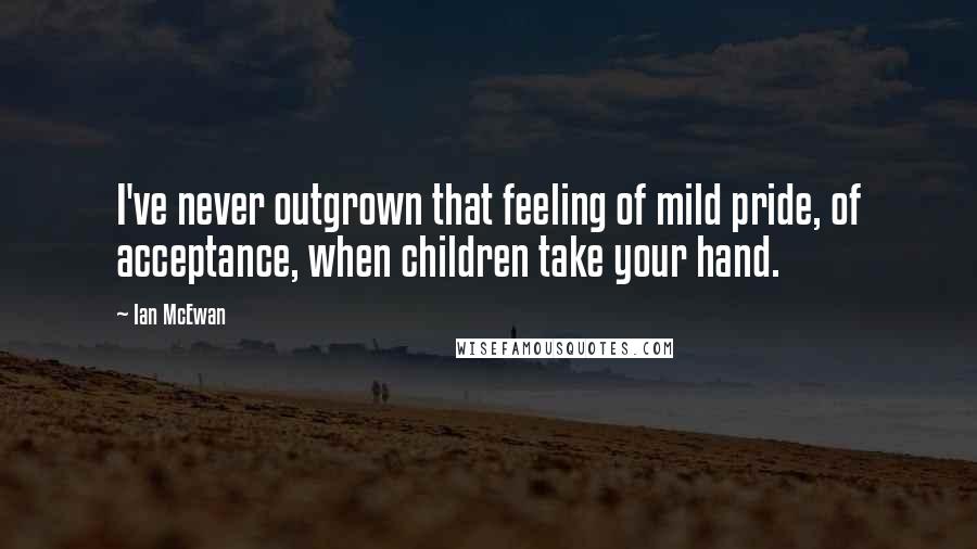 Ian McEwan Quotes: I've never outgrown that feeling of mild pride, of acceptance, when children take your hand.