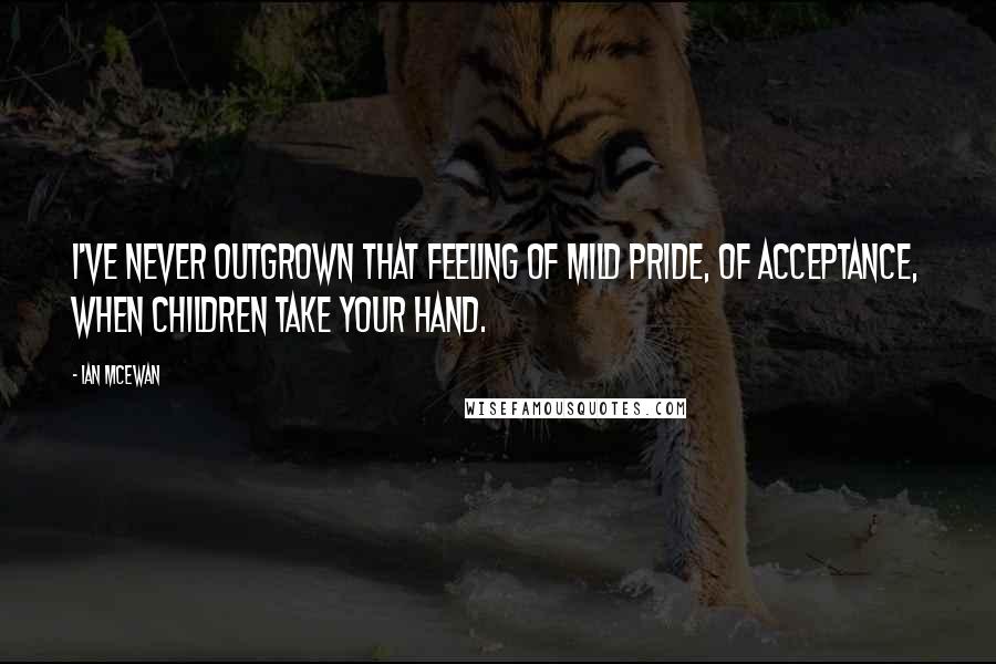 Ian McEwan Quotes: I've never outgrown that feeling of mild pride, of acceptance, when children take your hand.