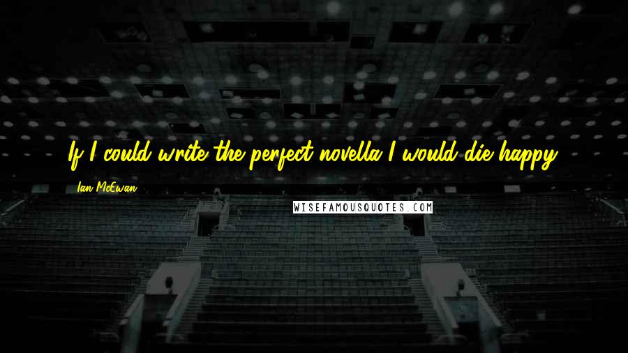 Ian McEwan Quotes: If I could write the perfect novella I would die happy.