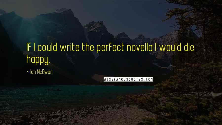 Ian McEwan Quotes: If I could write the perfect novella I would die happy.