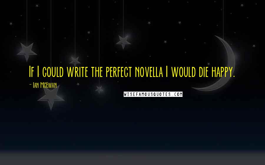 Ian McEwan Quotes: If I could write the perfect novella I would die happy.
