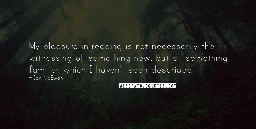 Ian McEwan Quotes: My pleasure in reading is not necessarily the witnessing of something new, but of something familiar which I haven't seen described.