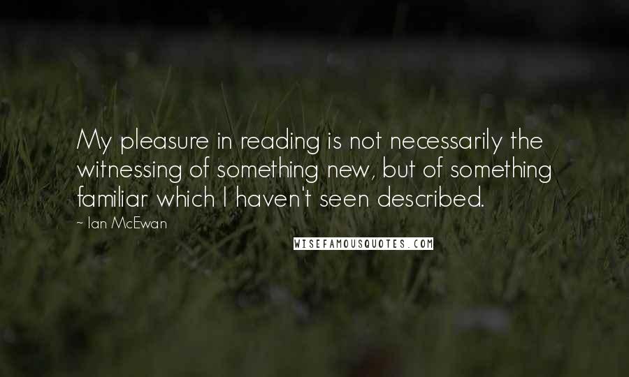 Ian McEwan Quotes: My pleasure in reading is not necessarily the witnessing of something new, but of something familiar which I haven't seen described.