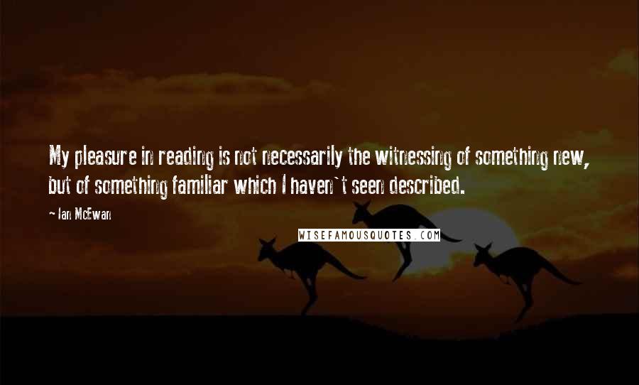 Ian McEwan Quotes: My pleasure in reading is not necessarily the witnessing of something new, but of something familiar which I haven't seen described.