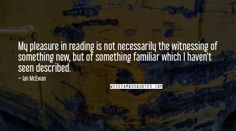 Ian McEwan Quotes: My pleasure in reading is not necessarily the witnessing of something new, but of something familiar which I haven't seen described.