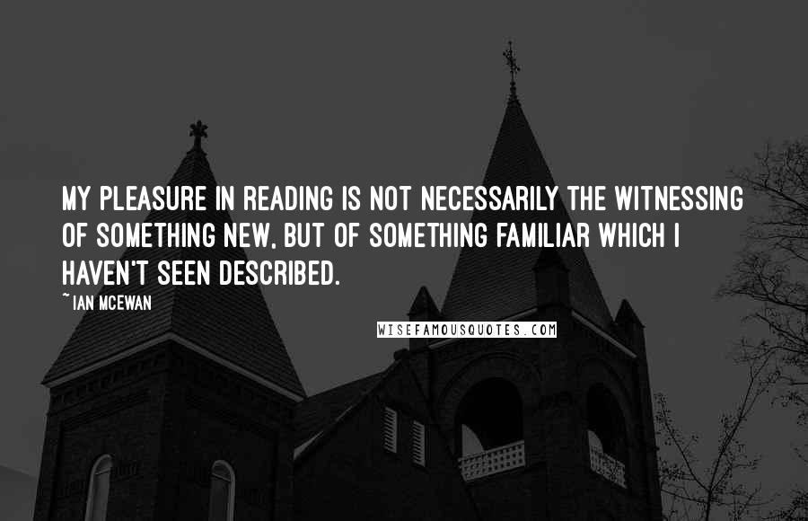 Ian McEwan Quotes: My pleasure in reading is not necessarily the witnessing of something new, but of something familiar which I haven't seen described.