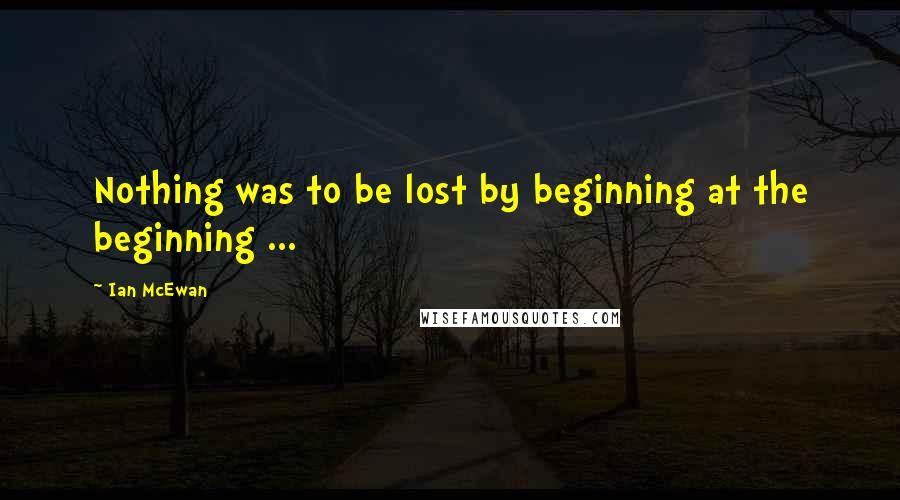 Ian McEwan Quotes: Nothing was to be lost by beginning at the beginning ...