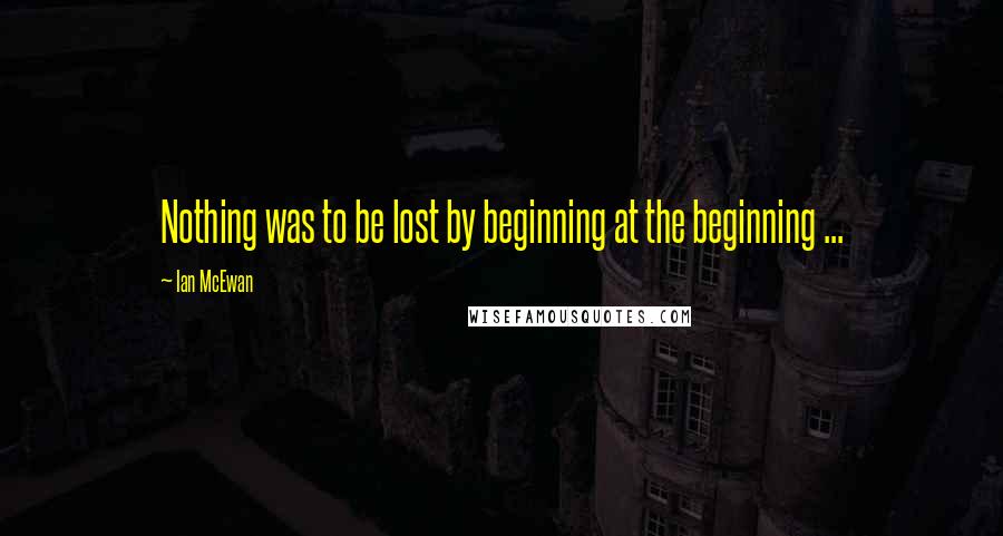 Ian McEwan Quotes: Nothing was to be lost by beginning at the beginning ...