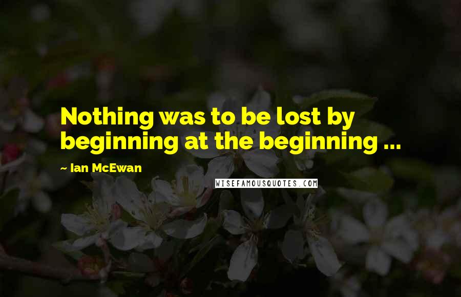 Ian McEwan Quotes: Nothing was to be lost by beginning at the beginning ...
