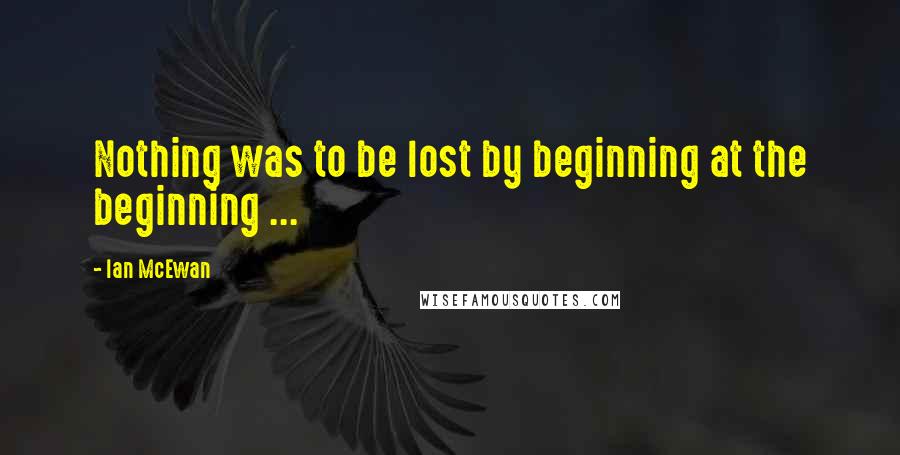 Ian McEwan Quotes: Nothing was to be lost by beginning at the beginning ...