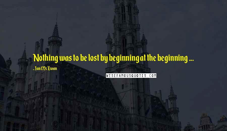 Ian McEwan Quotes: Nothing was to be lost by beginning at the beginning ...