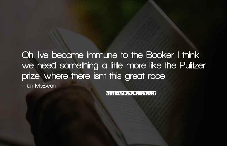 Ian McEwan Quotes: Oh, I've become immune to the Booker. I think we need something a little more like the Pulitzer prize, where there isn't this great race.