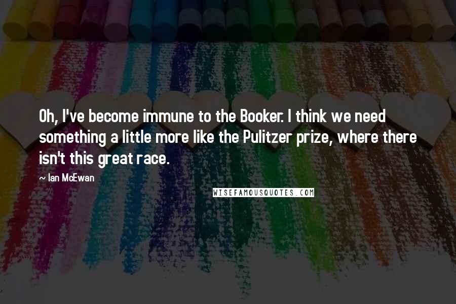 Ian McEwan Quotes: Oh, I've become immune to the Booker. I think we need something a little more like the Pulitzer prize, where there isn't this great race.