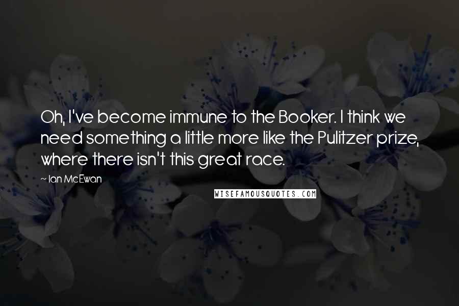 Ian McEwan Quotes: Oh, I've become immune to the Booker. I think we need something a little more like the Pulitzer prize, where there isn't this great race.