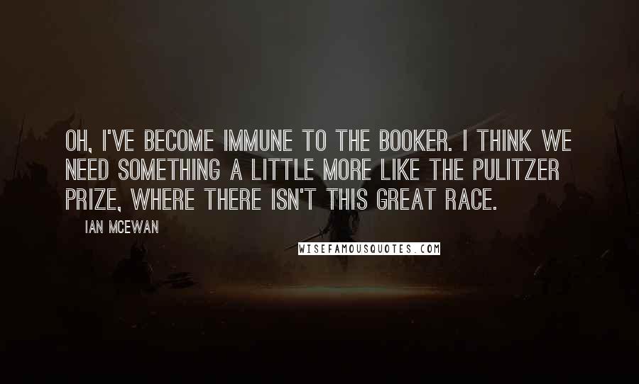Ian McEwan Quotes: Oh, I've become immune to the Booker. I think we need something a little more like the Pulitzer prize, where there isn't this great race.