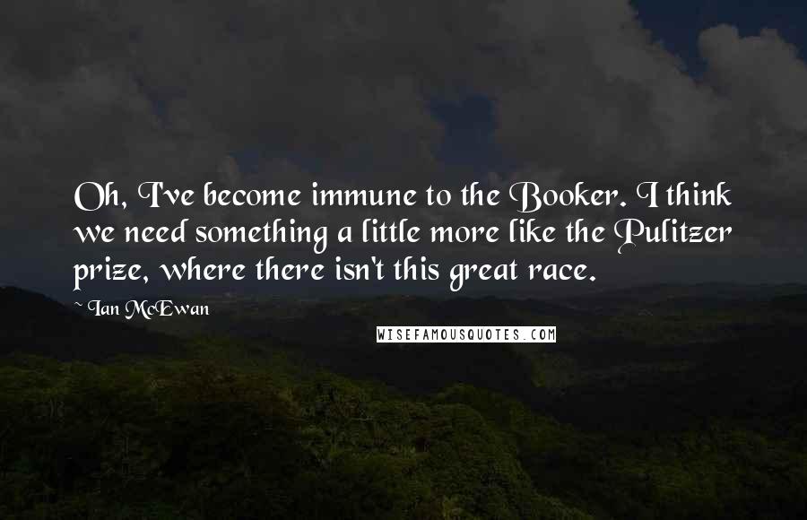 Ian McEwan Quotes: Oh, I've become immune to the Booker. I think we need something a little more like the Pulitzer prize, where there isn't this great race.