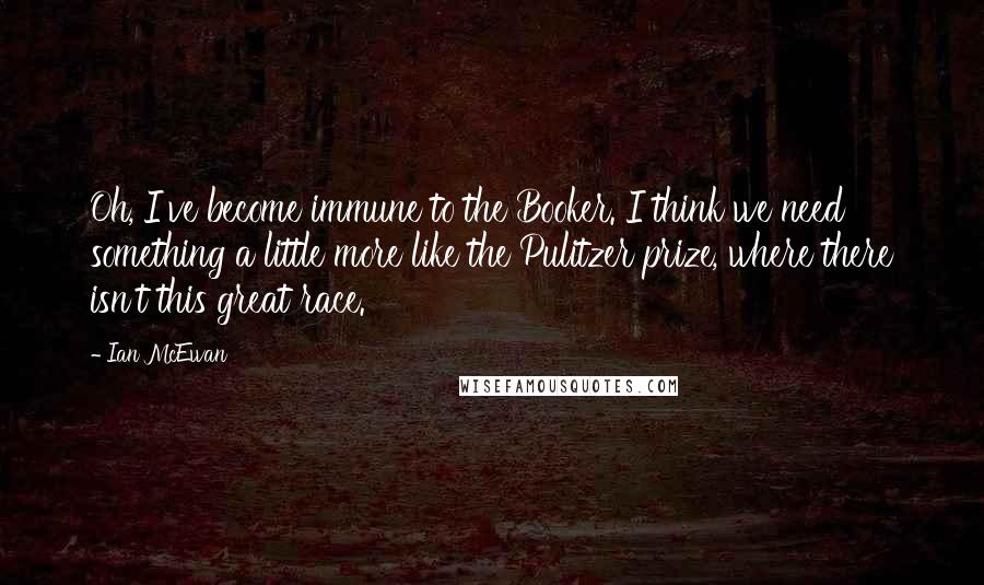 Ian McEwan Quotes: Oh, I've become immune to the Booker. I think we need something a little more like the Pulitzer prize, where there isn't this great race.