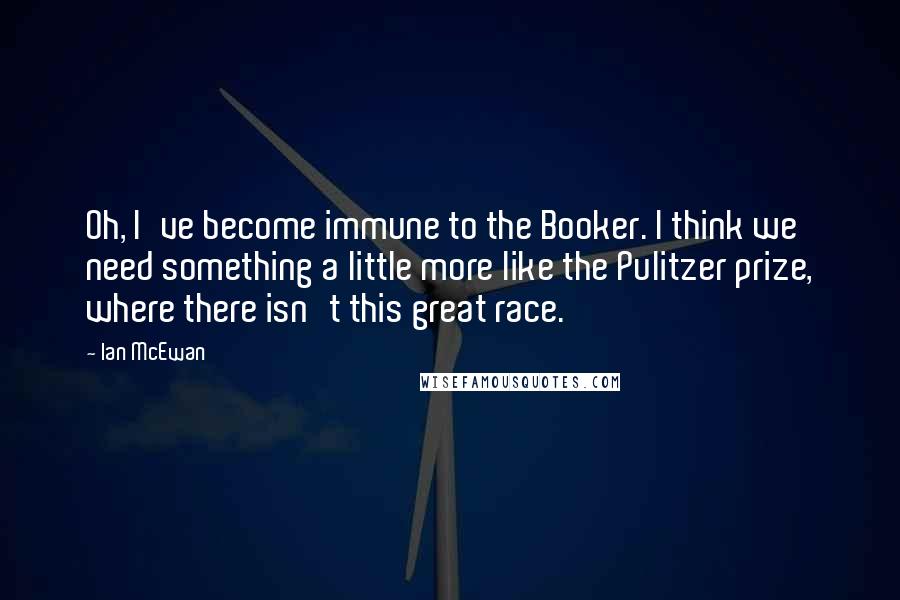 Ian McEwan Quotes: Oh, I've become immune to the Booker. I think we need something a little more like the Pulitzer prize, where there isn't this great race.