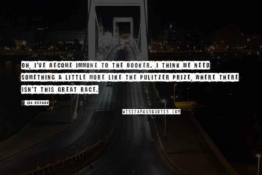 Ian McEwan Quotes: Oh, I've become immune to the Booker. I think we need something a little more like the Pulitzer prize, where there isn't this great race.